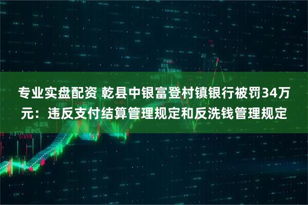 专业实盘配资 乾县中银富登村镇银行被罚34万元：违反支付结算管理规定和反洗钱管理规定