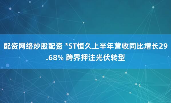 配资网络炒股配资 *ST恒久上半年营收同比增长29.68% 跨界押注光伏转型