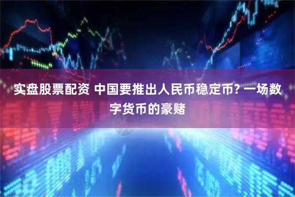 实盘股票配资 中国要推出人民币稳定币? 一场数字货币的豪赌