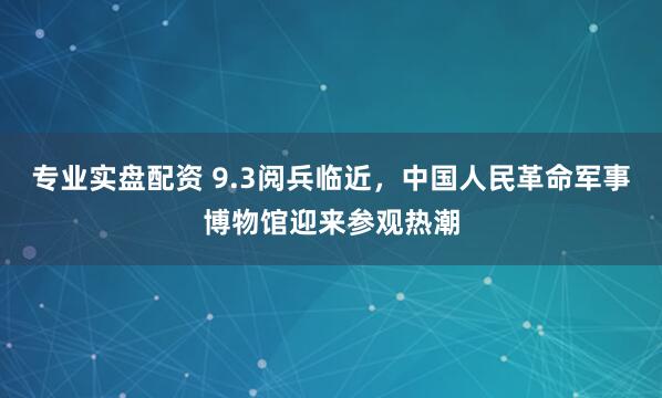 专业实盘配资 9.3阅兵临近，中国人民革命军事博物馆迎来参观热潮