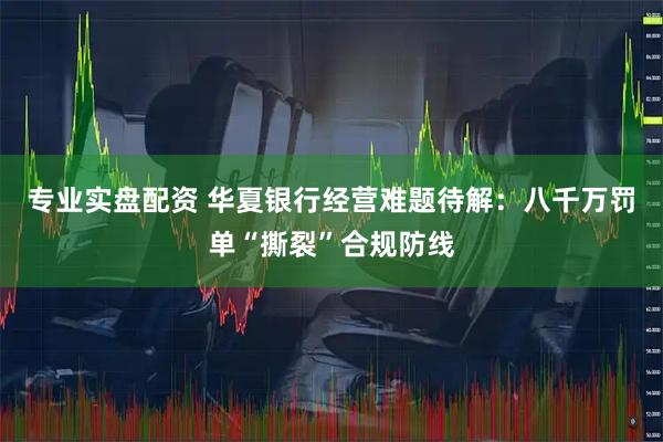 专业实盘配资 华夏银行经营难题待解：八千万罚单“撕裂”合规防线