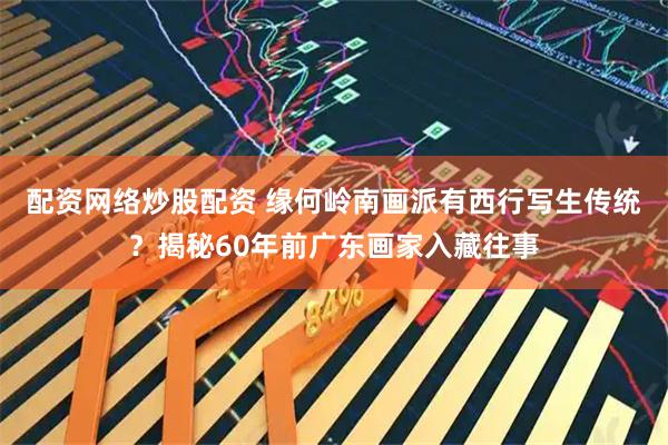 配资网络炒股配资 缘何岭南画派有西行写生传统？揭秘60年前广东画家入藏往事