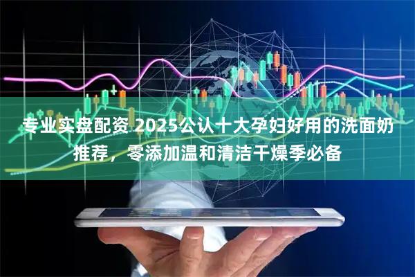 专业实盘配资 2025公认十大孕妇好用的洗面奶推荐，零添加温和清洁干燥季必备