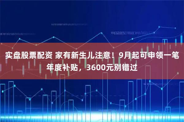 实盘股票配资 家有新生儿注意！9月起可申领一笔年度补贴，3600元别错过