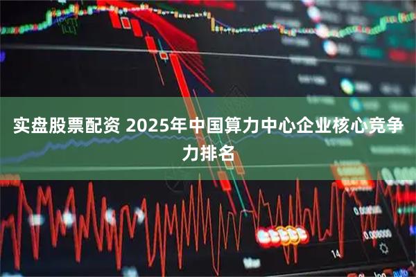 实盘股票配资 2025年中国算力中心企业核心竞争力排名