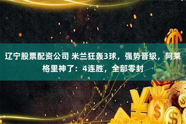 辽宁股票配资公司 米兰狂轰3球，强势晋级，阿莱格里神了：4连胜，全部零封