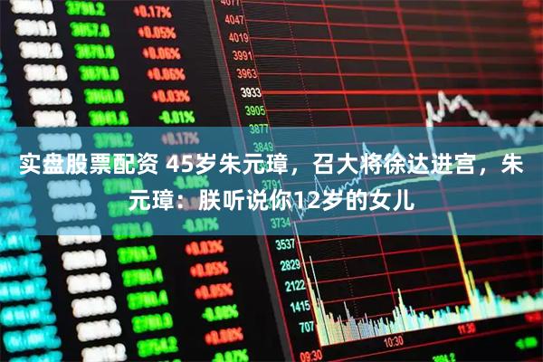 实盘股票配资 45岁朱元璋，召大将徐达进宫，朱元璋：朕听说你12岁的女儿