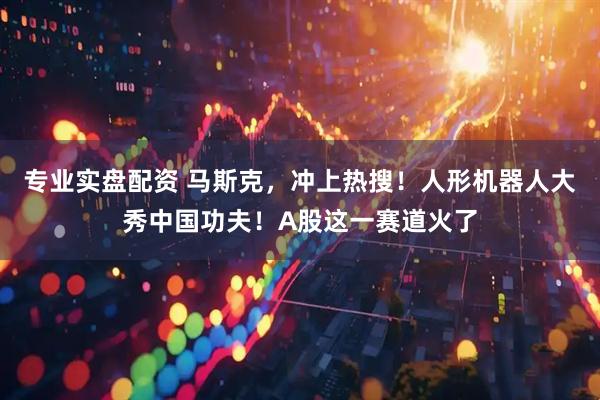 专业实盘配资 马斯克，冲上热搜！人形机器人大秀中国功夫！A股这一赛道火了