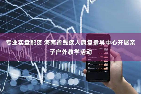 专业实盘配资 海南省残疾人康复指导中心开展亲子户外教学活动