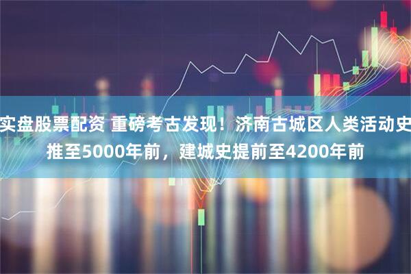 实盘股票配资 重磅考古发现！济南古城区人类活动史推至5000年前，建城史提前至4200年前
