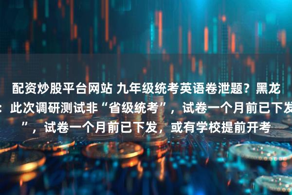 配资炒股平台网站 九年级统考英语卷泄题？黑龙江省教育厅工作人员：此次调研测试非“省级统考”，试卷一个月前已下发，或有学校提前开考