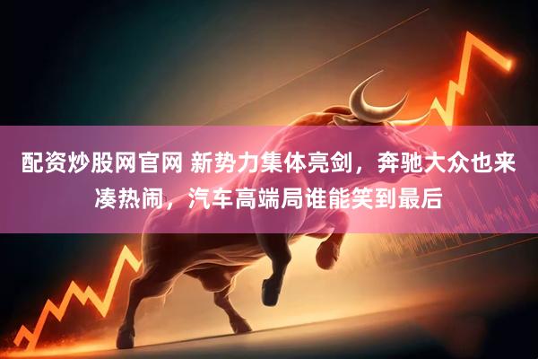 配资炒股网官网 新势力集体亮剑，奔驰大众也来凑热闹，汽车高端局谁能笑到最后