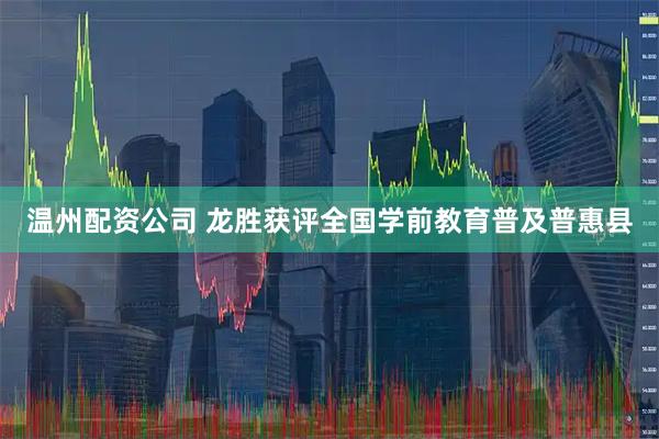 温州配资公司 龙胜获评全国学前教育普及普惠县