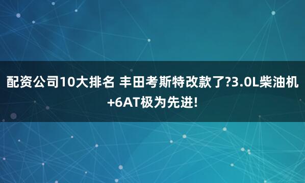 配资公司10大排名 丰田考斯特改款了?3.0L柴油机+6AT极为先进!
