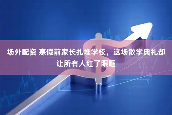 场外配资 寒假前家长扎堆学校，这场散学典礼却让所有人红了眼眶