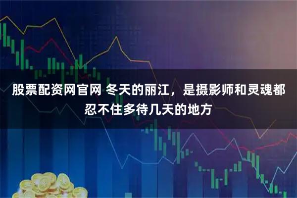 股票配资网官网 冬天的丽江，是摄影师和灵魂都忍不住多待几天的地方