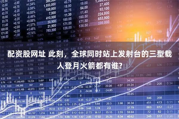 配资股网址 此刻，全球同时站上发射台的三型载人登月火箭都有谁?