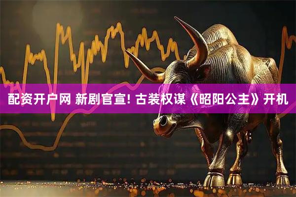 配资开户网 新剧官宣! 古装权谋《昭阳公主》开机