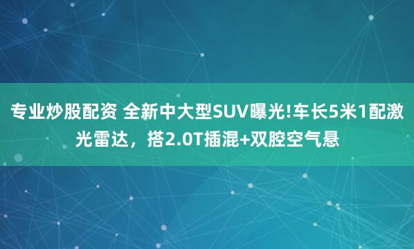 专业炒股配资 全新中大型SUV曝光!车长5米1配激光雷达，搭2.0T插混+双腔空气悬