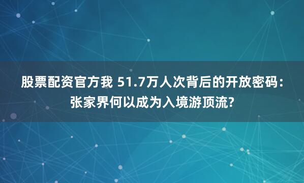 股票配资官方我 51.7万人次背后的开放密码：张家界何以成为入境游顶流?