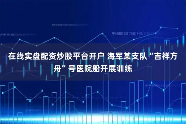 在线实盘配资炒股平台开户 海军某支队“吉祥方舟”号医院船开展训练