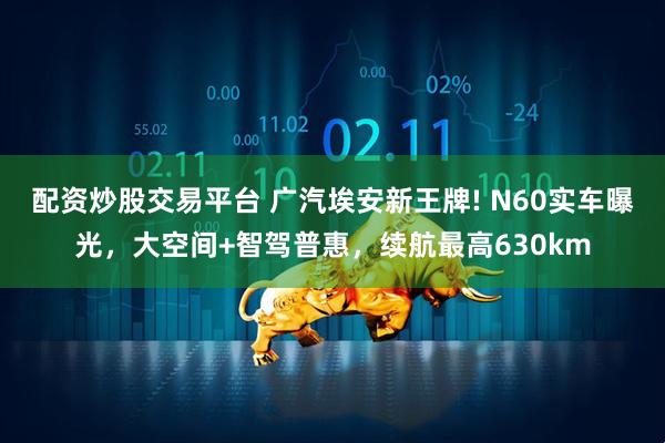 配资炒股交易平台 广汽埃安新王牌! N60实车曝光，大空间+智驾普惠，续航最高630km