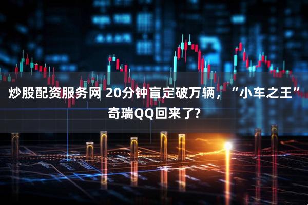 炒股配资服务网 20分钟盲定破万辆，“小车之王”奇瑞QQ回来了?