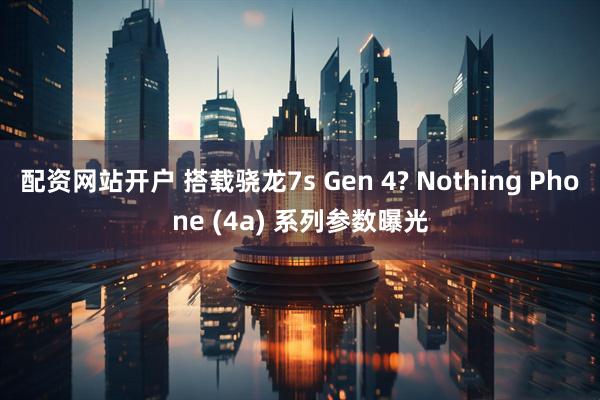 配资网站开户 搭载骁龙7s Gen 4? Nothing Phone (4a) 系列参数曝光