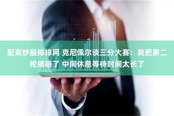 配资炒股排排网 克尼佩尔谈三分大赛：我把第二轮搞砸了 中间休息等待时间太长了