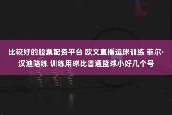 比较好的股票配资平台 欧文直播运球训练 菲尔·汉迪陪练 训练用球比普通篮球小好几个号