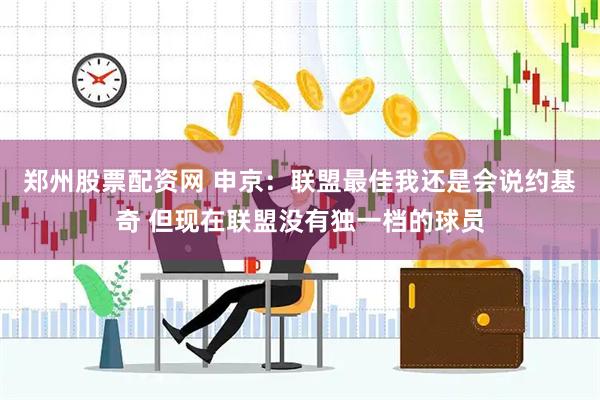 郑州股票配资网 申京：联盟最佳我还是会说约基奇 但现在联盟没有独一档的球员