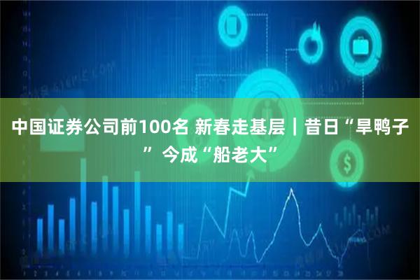 中国证券公司前100名 新春走基层｜昔日“旱鸭子” 今成“船老大”