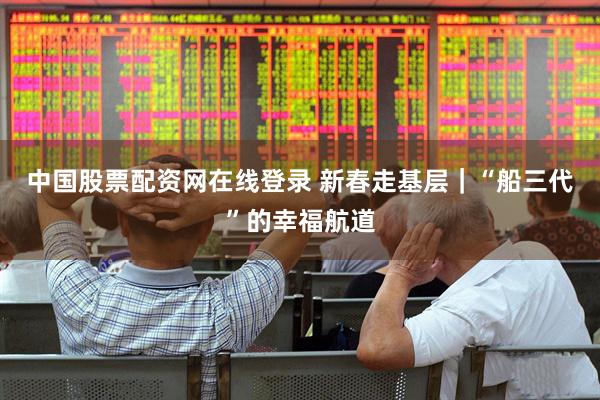 中国股票配资网在线登录 新春走基层｜“船三代”的幸福航道