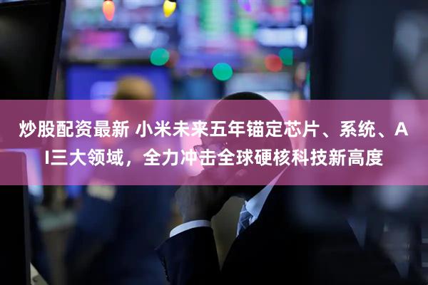 炒股配资最新 小米未来五年锚定芯片、系统、AI三大领域，全力冲击全球硬核科技新高度