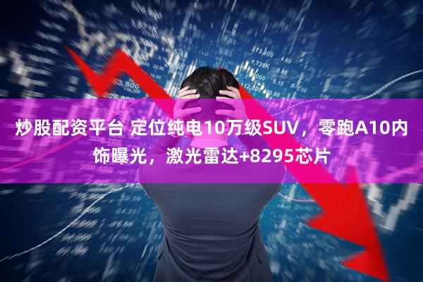 炒股配资平台 定位纯电10万级SUV，零跑A10内饰曝光，激光雷达+8295芯片