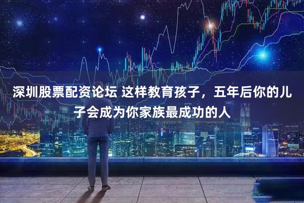 深圳股票配资论坛 这样教育孩子，五年后你的儿子会成为你家族最成功的人