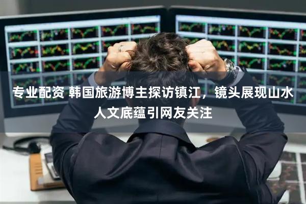 专业配资 韩国旅游博主探访镇江，镜头展现山水人文底蕴引网友关注
