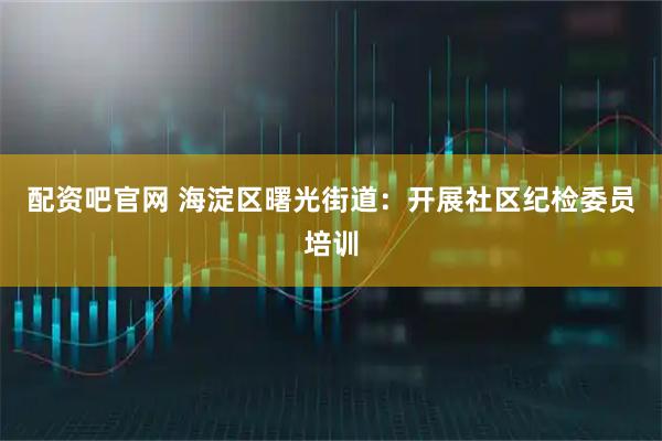 配资吧官网 海淀区曙光街道：开展社区纪检委员培训