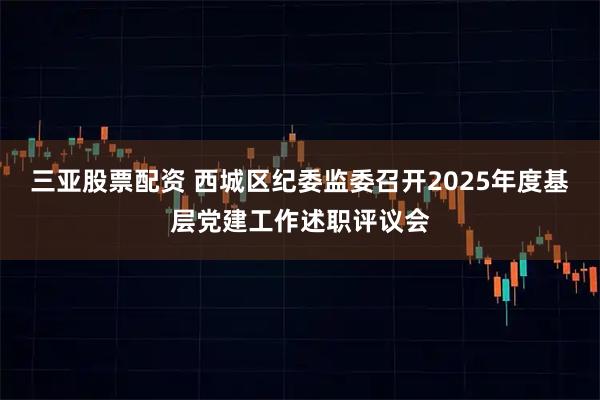 三亚股票配资 西城区纪委监委召开2025年度基层党建工作述职评议会