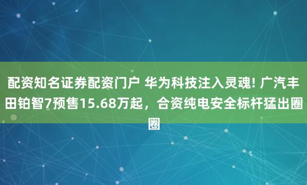 配资知名证券配资门户 华为科技注入灵魂! 广汽丰田铂智7预售15.68万起，合资纯电安全标杆猛出圈