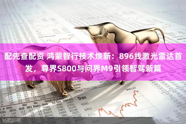 配先查配资 鸿蒙智行技术焕新：896线激光雷达首发，尊界S800与问界M9引领智驾新篇