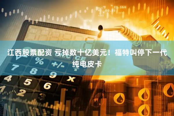 江西股票配资 亏掉数十亿美元！福特叫停下一代纯电皮卡