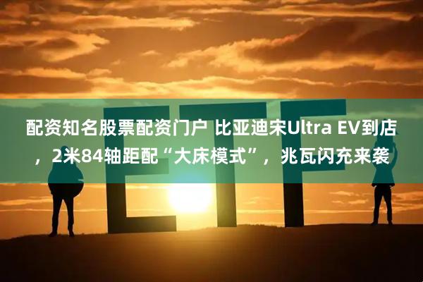 配资知名股票配资门户 比亚迪宋Ultra EV到店，2米84轴距配“大床模式”，兆瓦闪充来袭