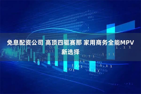 免息配资公司 高顶四驱赛那 家用商务全能MPV新选择