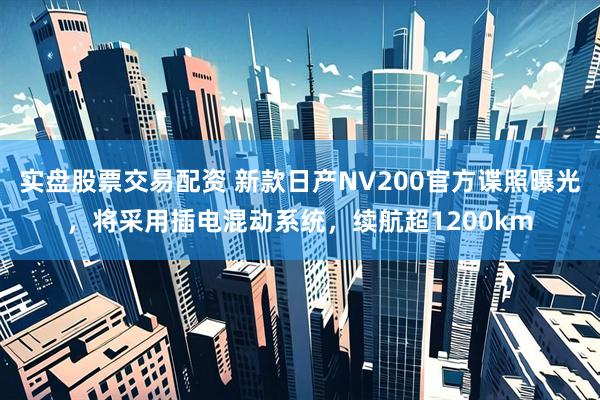 实盘股票交易配资 新款日产NV200官方谍照曝光，将采用插电混动系统，续航超1200km