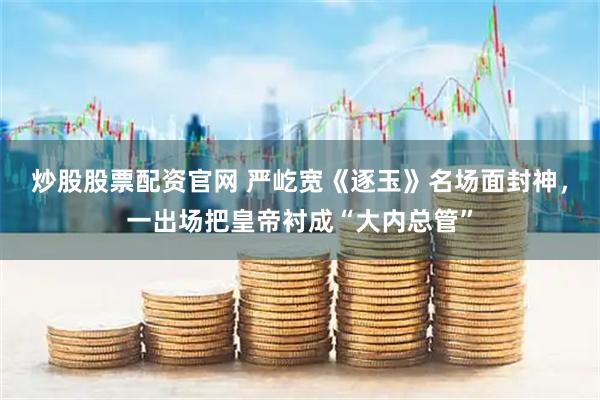 炒股股票配资官网 严屹宽《逐玉》名场面封神，一出场把皇帝衬成“大内总管”