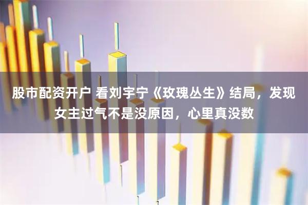 股市配资开户 看刘宇宁《玫瑰丛生》结局，发现女主过气不是没原因，心里真没数