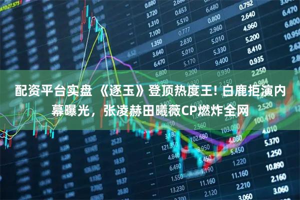 配资平台实盘 《逐玉》登顶热度王! 白鹿拒演内幕曝光，张凌赫田曦薇CP燃炸全网