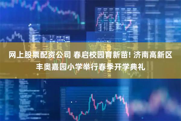 网上股票配资公司 春启校园育新苗! 济南高新区丰奥嘉园小学举行春季开学典礼