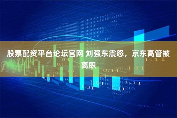 股票配资平台论坛官网 刘强东震怒，京东高管被离职